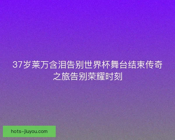 37岁莱万含泪告别世界杯舞台结束传奇之旅告别荣耀时刻