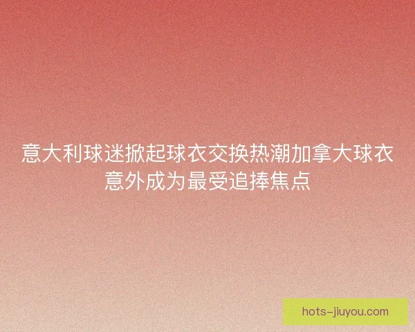 意大利球迷掀起球衣交换热潮加拿大球衣意外成为最受追捧焦点