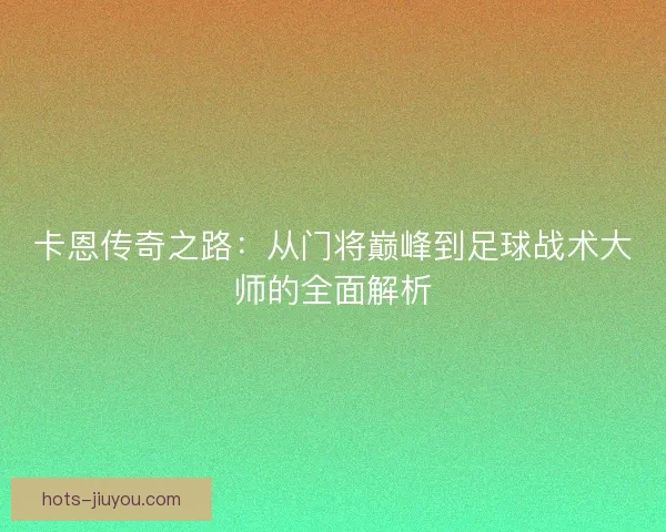 卡恩传奇之路：从门将巅峰到足球战术大师的全面解析