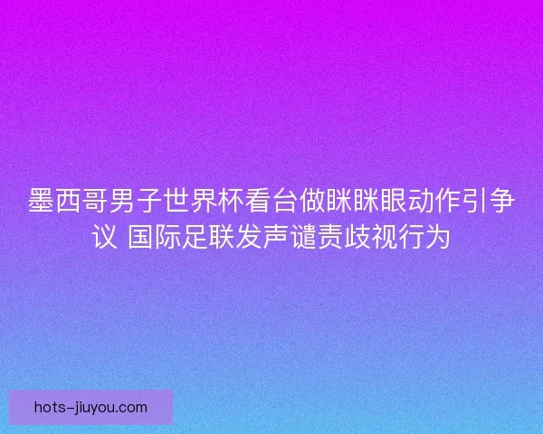 墨西哥男子世界杯看台做眯眯眼动作引争议 国际足联发声谴责歧视行为